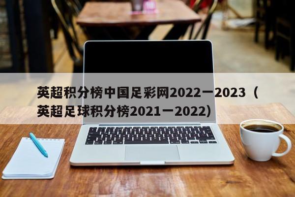 英超积分榜中国足彩网2022一2023（英超足球积分榜2021一2022）