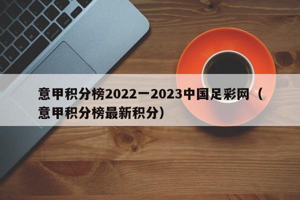 意甲积分榜2022一2023中国足彩网（意甲积分榜最新积分）