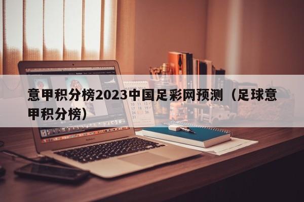 意甲积分榜2023中国足彩网预测（足球意甲积分榜）